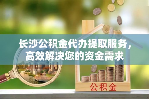 铁东长沙公积金代办提取服务，高效解决您的资金需求