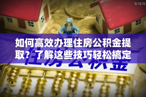 铁东如何高效办理住房公积金提取？了解这些技巧轻松搞定