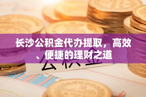 铁东长沙公积金代办提取，高效、便捷的理财之道