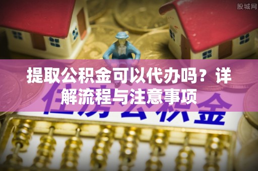 铁东提取公积金可以代办吗？详解流程与注意事项