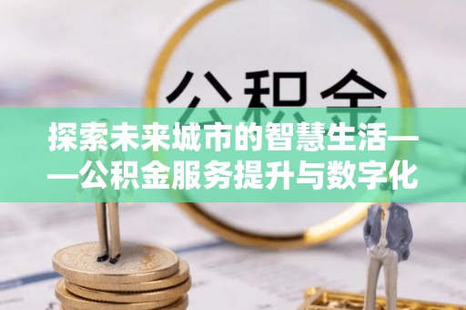 铁东探索未来城市的智慧生活——公积金服务提升与数字化转型的深度结合