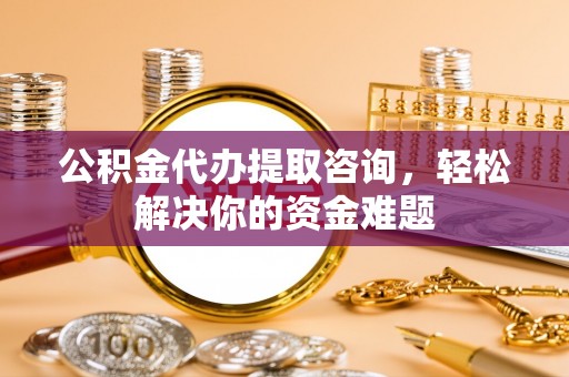 铁东公积金代办提取咨询，轻松解决你的资金难题