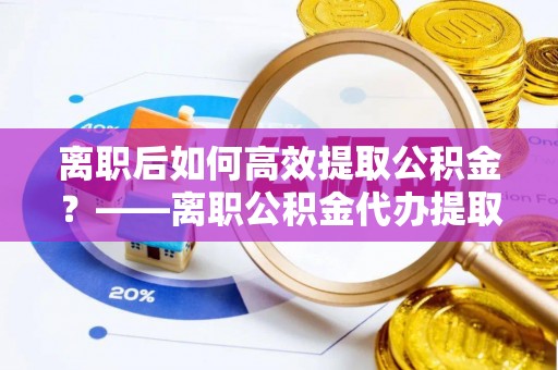 铁东离职后如何高效提取公积金？——离职公积金代办提取全流程解析