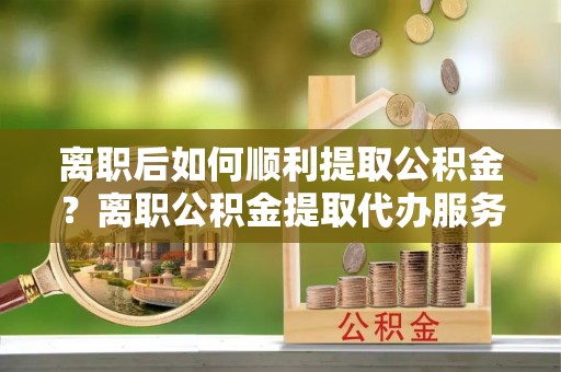 铁东离职后如何顺利提取公积金？离职公积金提取代办服务帮你搞定！