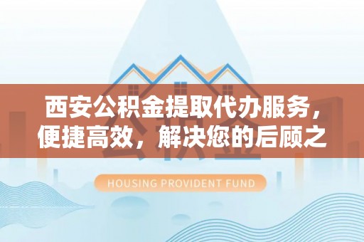 铁东西安公积金提取代办服务，便捷高效，解决您的后顾之忧