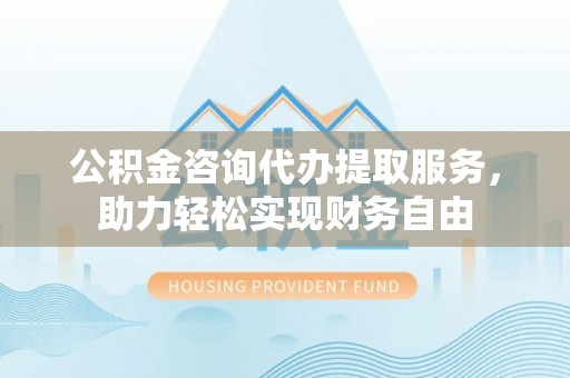 铁东公积金咨询代办提取服务，助力轻松实现财务自由