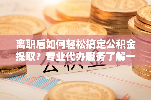 铁东离职后如何轻松搞定公积金提取？专业代办服务了解一下