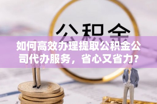 铁东如何高效办理提取公积金公司代办服务，省心又省力？