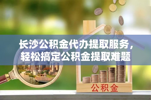 铁东长沙公积金代办提取服务，轻松搞定公积金提取难题