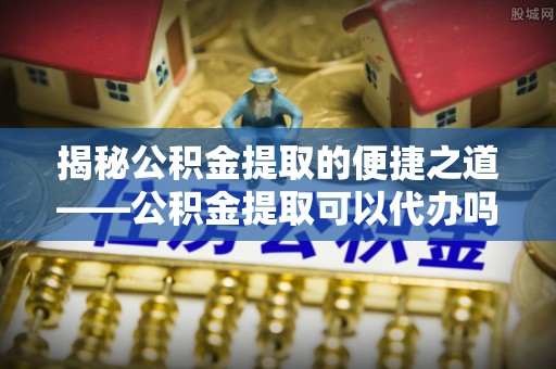 铁东揭秘公积金提取的便捷之道——公积金提取可以代办吗？