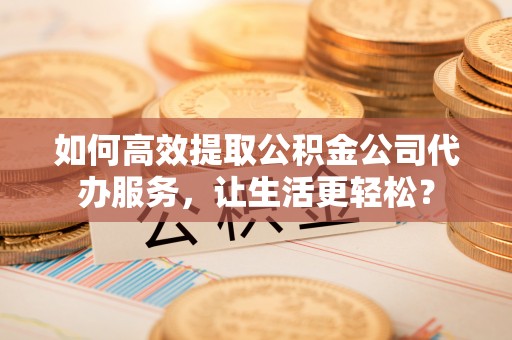 铁东如何高效提取公积金公司代办服务，让生活更轻松？