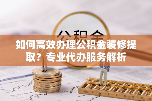 铁东如何高效办理公积金装修提取？专业代办服务解析