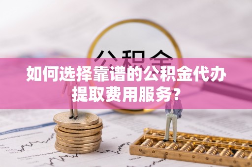 铁东如何选择靠谱的公积金代办提取费用服务？