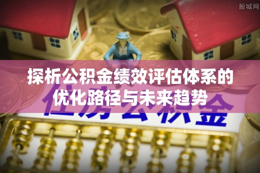 铁东探析公积金绩效评估体系的优化路径与未来趋势