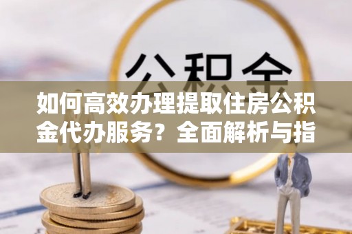 铁东如何高效办理提取住房公积金代办服务？全面解析与指南