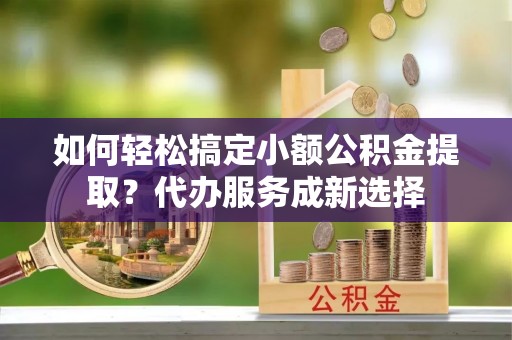 铁东如何轻松搞定小额公积金提取？代办服务成新选择