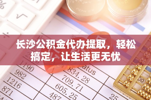 铁东长沙公积金代办提取，轻松搞定，让生活更无忧