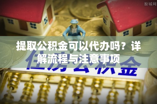 铁东提取公积金可以代办吗？详解流程与注意事项