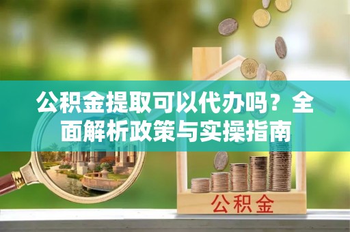 铁东公积金提取可以代办吗？全面解析政策与实操指南