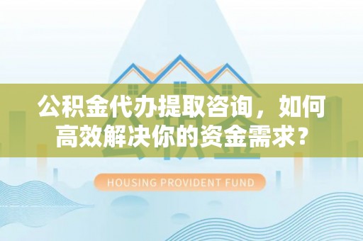 铁东公积金代办提取咨询，如何高效解决你的资金需求？