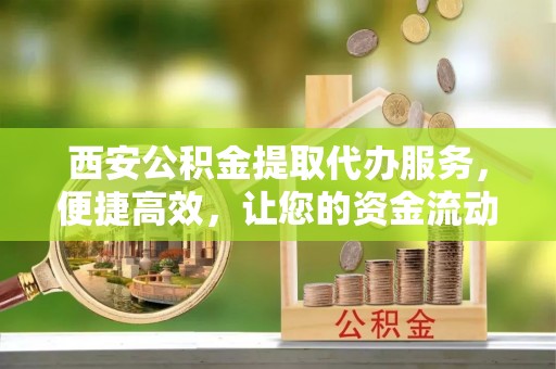 铁东西安公积金提取代办服务，便捷高效，让您的资金流动无忧