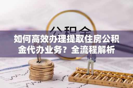 铁东如何高效办理提取住房公积金代办业务？全流程解析