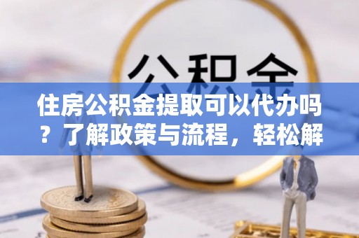 铁东住房公积金提取可以代办吗？了解政策与流程，轻松解决疑惑