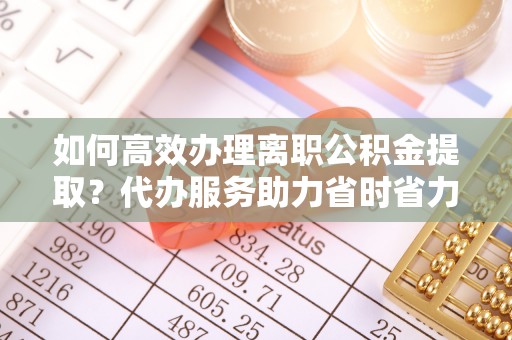 铁东如何高效办理离职公积金提取？代办服务助力省时省力