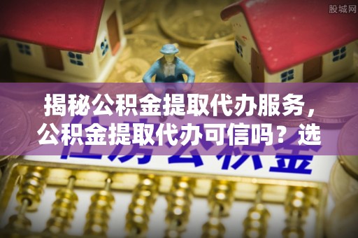铁东揭秘公积金提取代办服务，公积金提取代办可信吗？选择前你需要知道的真相