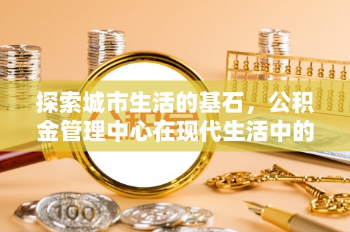 铁东探索城市生活的基石，公积金管理中心在现代生活中的重要角色
