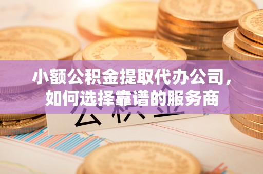 铁东小额公积金提取代办公司，如何选择靠谱的服务商