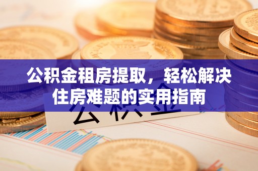 铁东公积金租房提取，轻松解决住房难题的实用指南