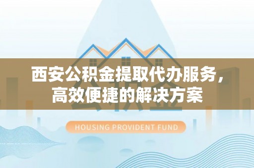 铁东西安公积金提取代办服务，高效便捷的解决方案