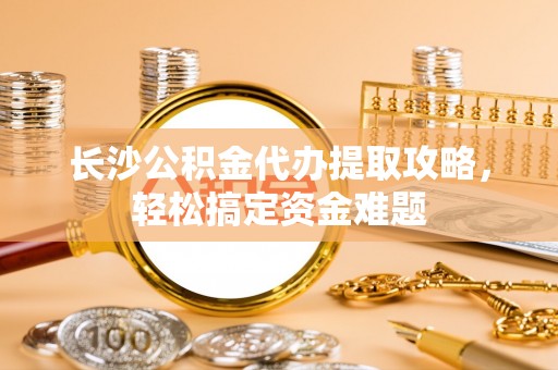 铁东长沙公积金代办提取攻略，轻松搞定资金难题