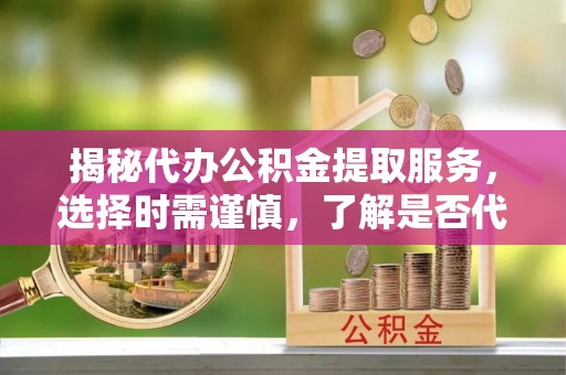 铁东揭秘代办公积金提取服务，选择时需谨慎，了解是否代办公积金提取可靠吗？