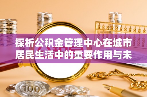 铁东探析公积金管理中心在城市居民生活中的重要作用与未来发展趋势