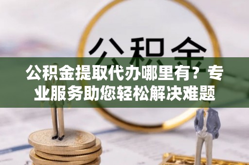 铁东公积金提取代办哪里有？专业服务助您轻松解决难题
