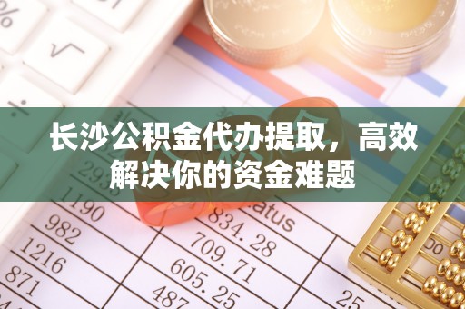 铁东长沙公积金代办提取，高效解决你的资金难题