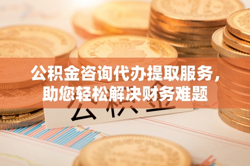 铁东公积金咨询代办提取服务，助您轻松解决财务难题
