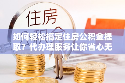 铁东如何轻松搞定住房公积金提取？代办理服务让你省心无忧