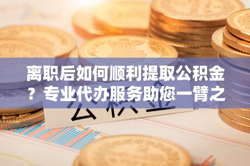 铁东离职后如何顺利提取公积金？专业代办服务助您一臂之力