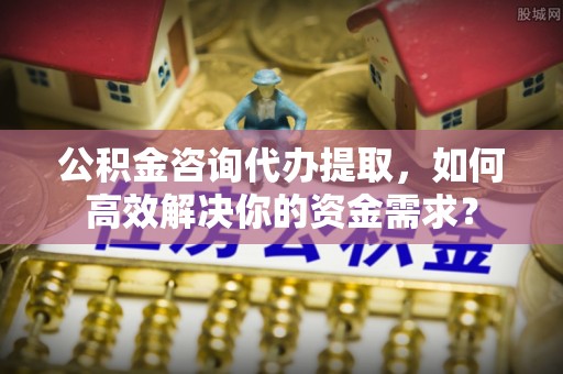 铁东公积金咨询代办提取，如何高效解决你的资金需求？