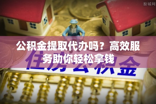 铁东公积金提取代办吗？高效服务助你轻松拿钱