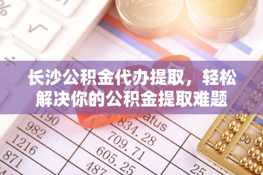 铁东长沙公积金代办提取，轻松解决你的公积金提取难题