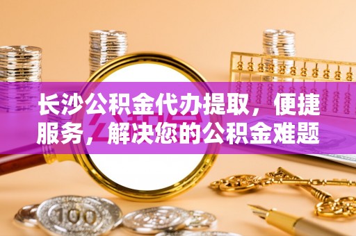铁东长沙公积金代办提取，便捷服务，解决您的公积金难题