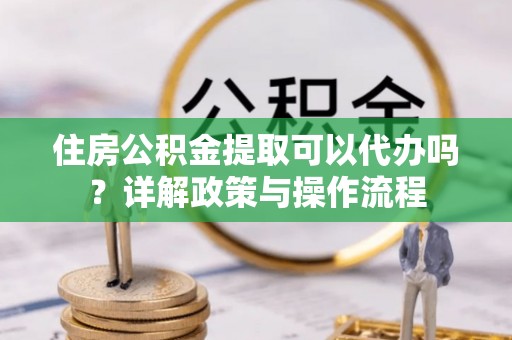 铁东住房公积金提取可以代办吗？详解政策与操作流程