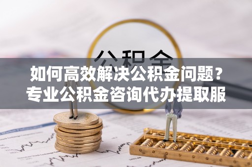 铁东如何高效解决公积金问题？专业公积金咨询代办提取服务来帮你