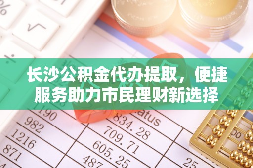 铁东长沙公积金代办提取，便捷服务助力市民理财新选择