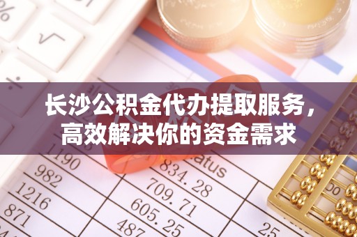 铁东长沙公积金代办提取服务，高效解决你的资金需求