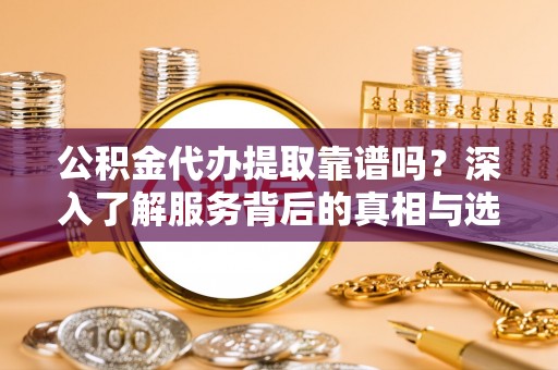 铁东公积金代办提取靠谱吗？深入了解服务背后的真相与选择指南